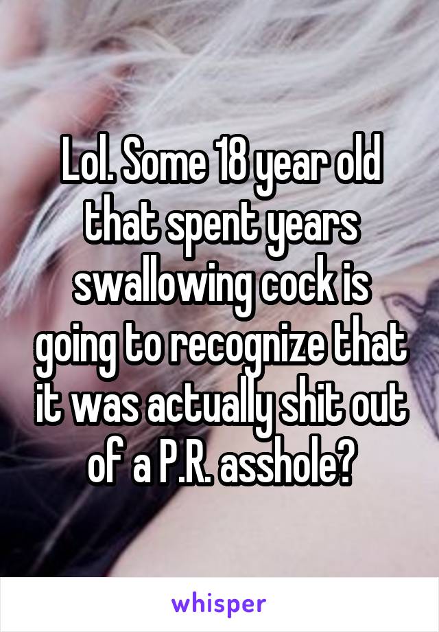 Lol. Some 18 year old that spent years swallowing cock is going to recognize that it was actually shit out of a P.R. asshole?