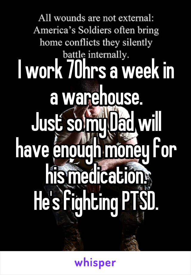 I work 70hrs a week in a warehouse.
Just so my Dad will have enough money for his medication.
He's fighting PTSD.