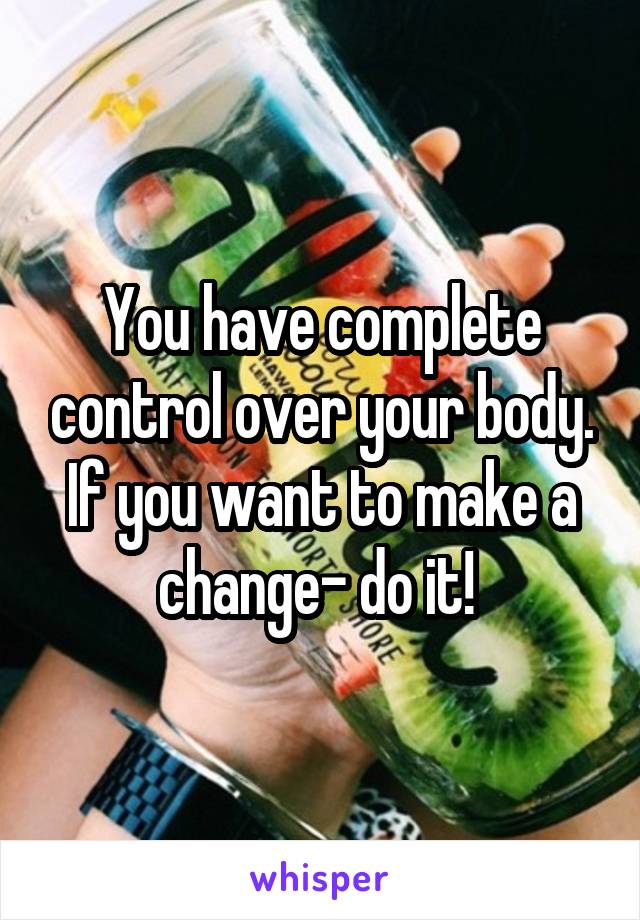 You have complete control over your body. If you want to make a change- do it! 