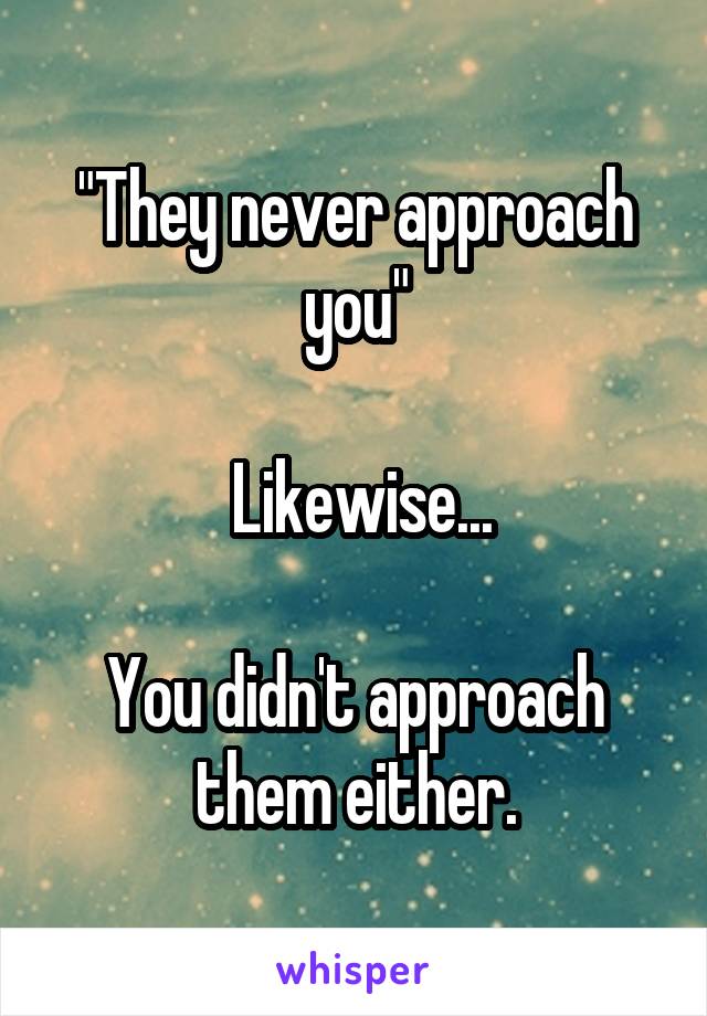 "They never approach you"

 Likewise...

You didn't approach them either.