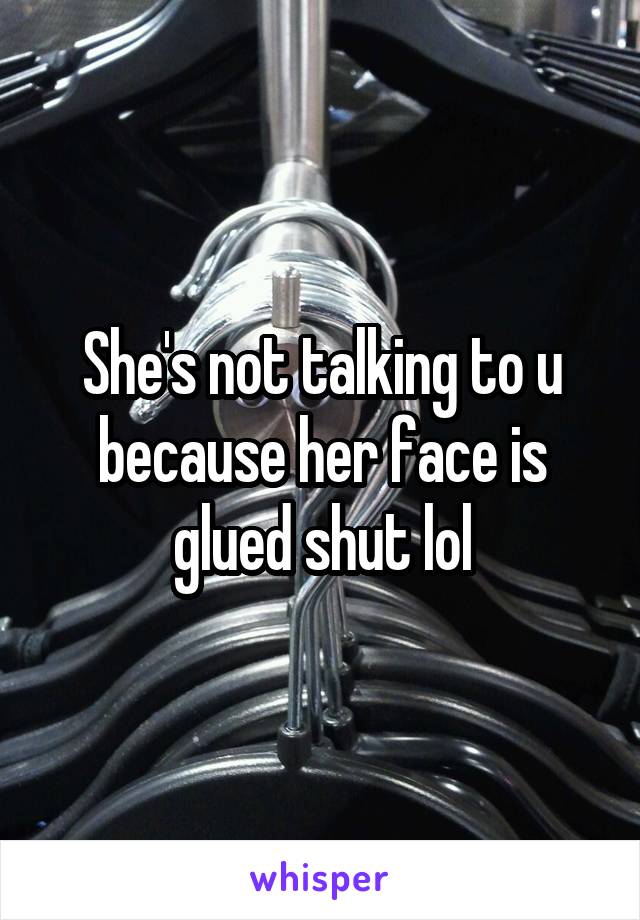 She's not talking to u because her face is glued shut lol