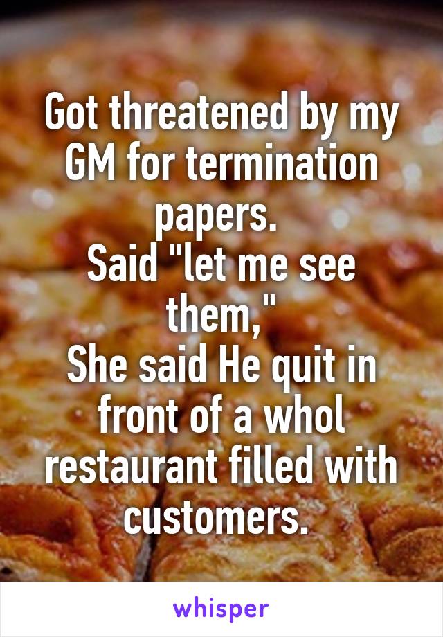 Got threatened by my GM for termination papers. 
Said "let me see them,"
She said He quit in front of a whol restaurant filled with customers. 