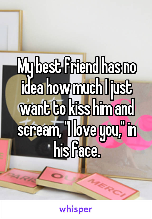 My best friend has no idea how much I just want to kiss him and scream, "I love you," in his face.