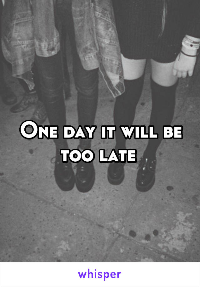 One day it will be too late 