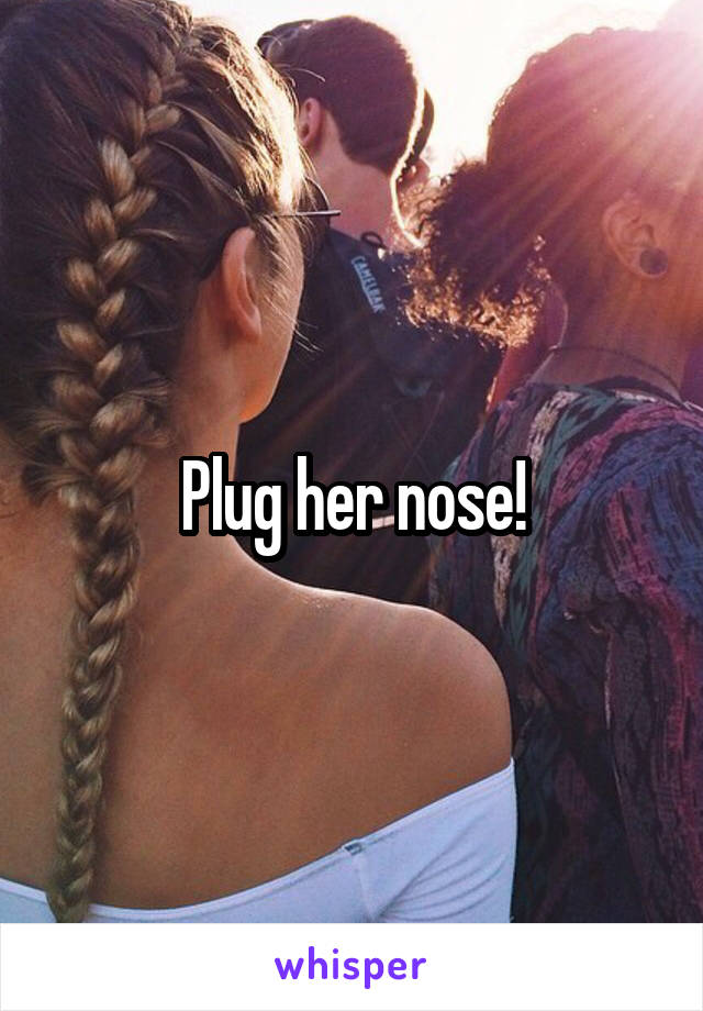 Plug her nose!