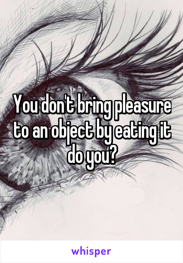 You don't bring pleasure to an object by eating it do you?