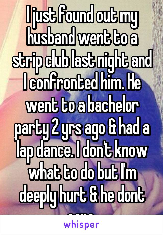 I just found out my husband went to a strip club last night and I confronted him. He went to a bachelor party 2 yrs ago & had a lap dance. I don't know what to do but I'm deeply hurt & he dont care 