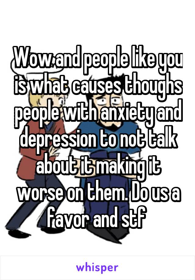 Wow and people like you is what causes thoughs people with anxiety and depression to not talk about it making it worse on them. Do us a favor and stf 