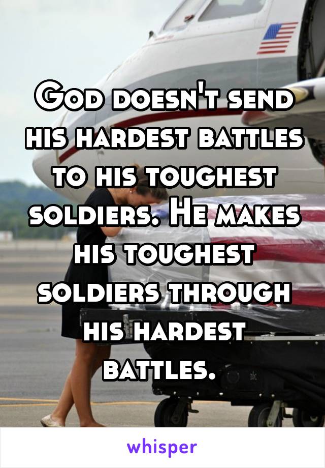 God doesn't send his hardest battles to his toughest soldiers. He makes his toughest soldiers through his hardest battles. 