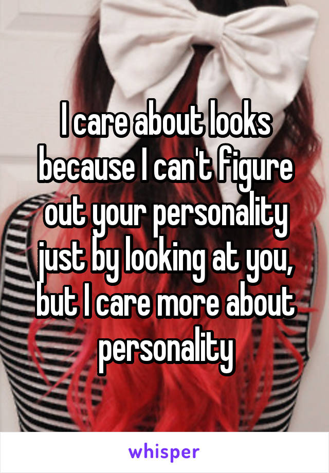 I care about looks because I can't figure out your personality just by looking at you, but I care more about personality