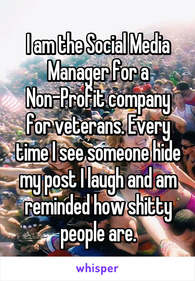 I am the Social Media Manager for a Non-Profit company for veterans. Every time I see someone hide my post I laugh and am reminded how shitty people are.