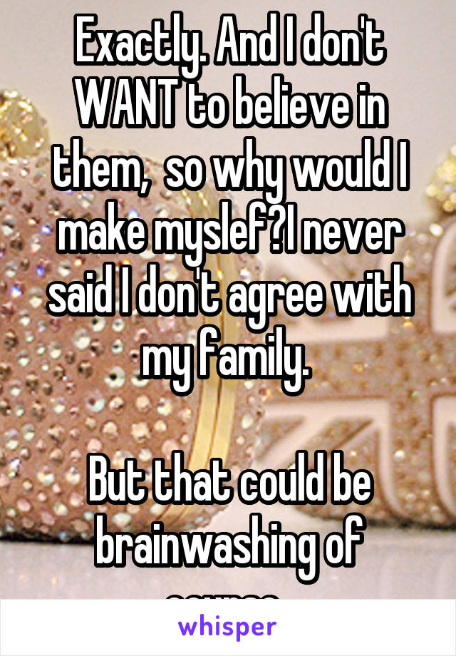 Exactly. And I don't WANT to believe in them,  so why would I make myslef?I never said I don't agree with my family. 

But that could be brainwashing of course..