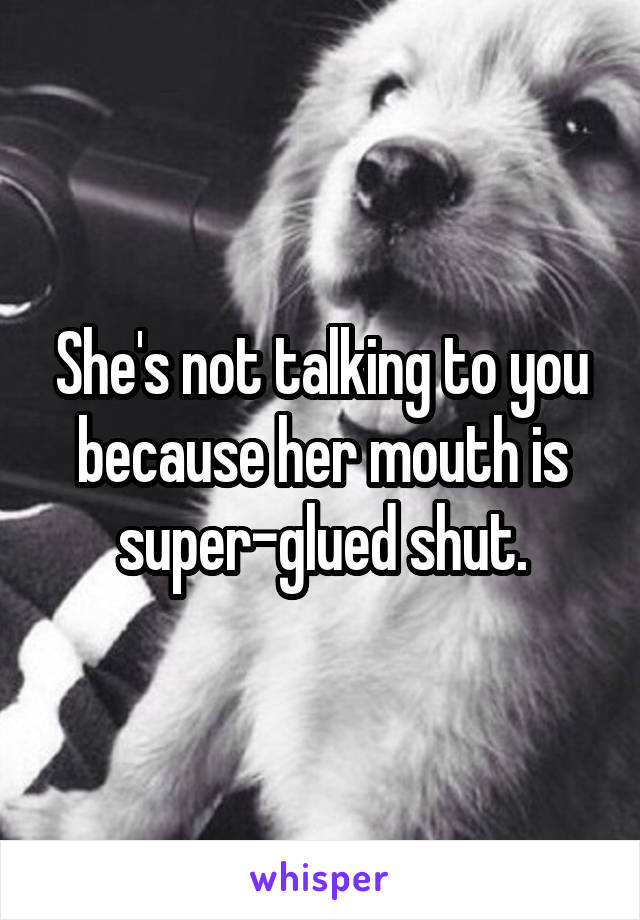 She's not talking to you because her mouth is super-glued shut.