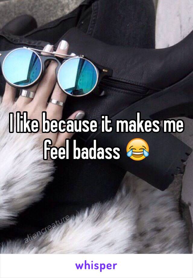 I like because it makes me feel badass 😂