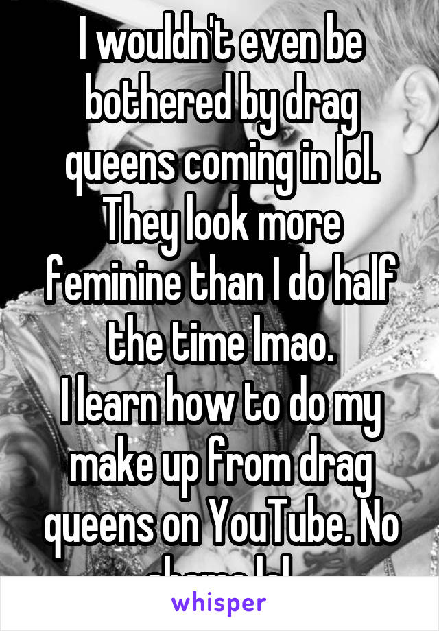 I wouldn't even be bothered by drag queens coming in lol. They look more feminine than I do half the time lmao.
I learn how to do my make up from drag queens on YouTube. No shame lol.
