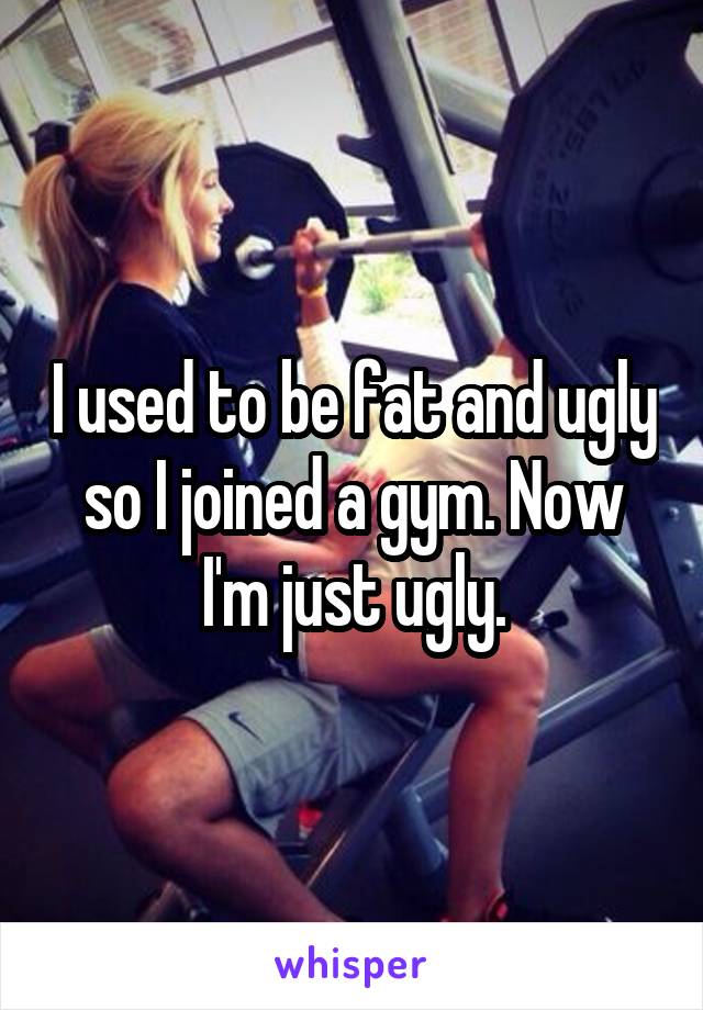 I used to be fat and ugly so I joined a gym. Now I'm just ugly.