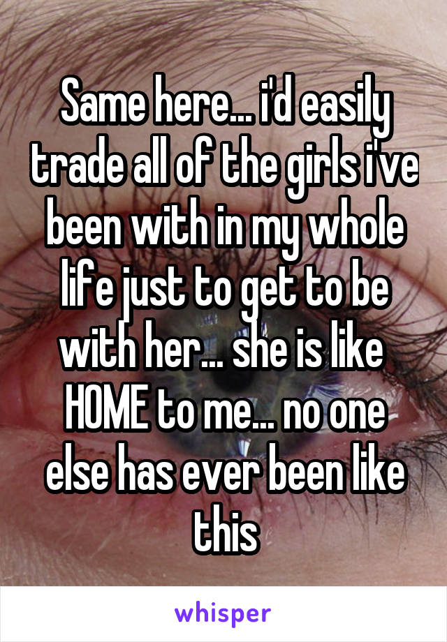 Same here... i'd easily trade all of the girls i've been with in my whole life just to get to be with her... she is like  HOME to me... no one else has ever been like this