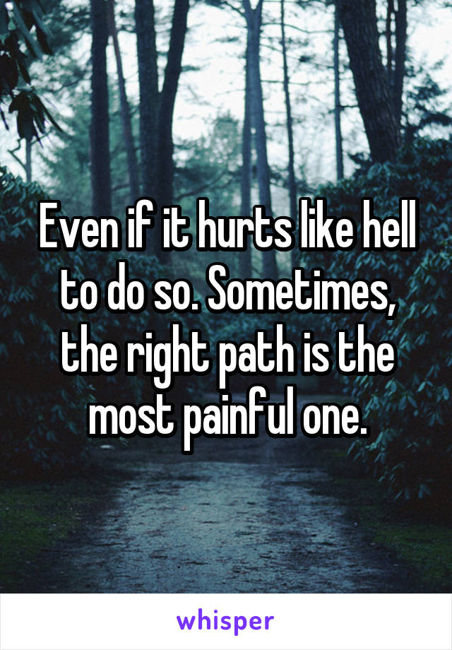 Even if it hurts like hell to do so. Sometimes, the right path is the most painful one.