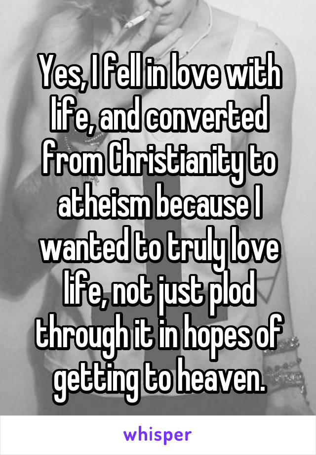 Yes, I fell in love with life, and converted from Christianity to atheism because I wanted to truly love life, not just plod through it in hopes of getting to heaven.