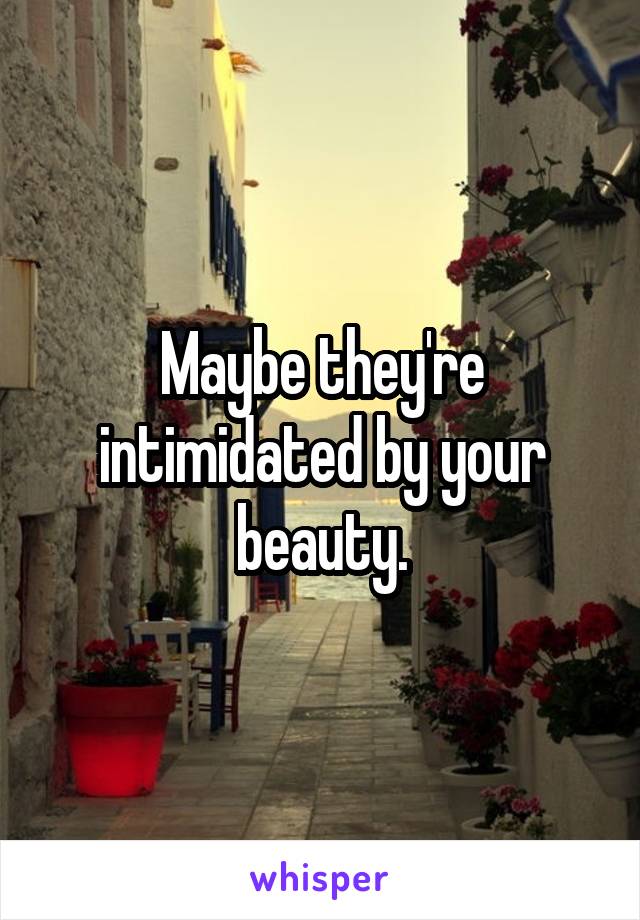 Maybe they're intimidated by your beauty.