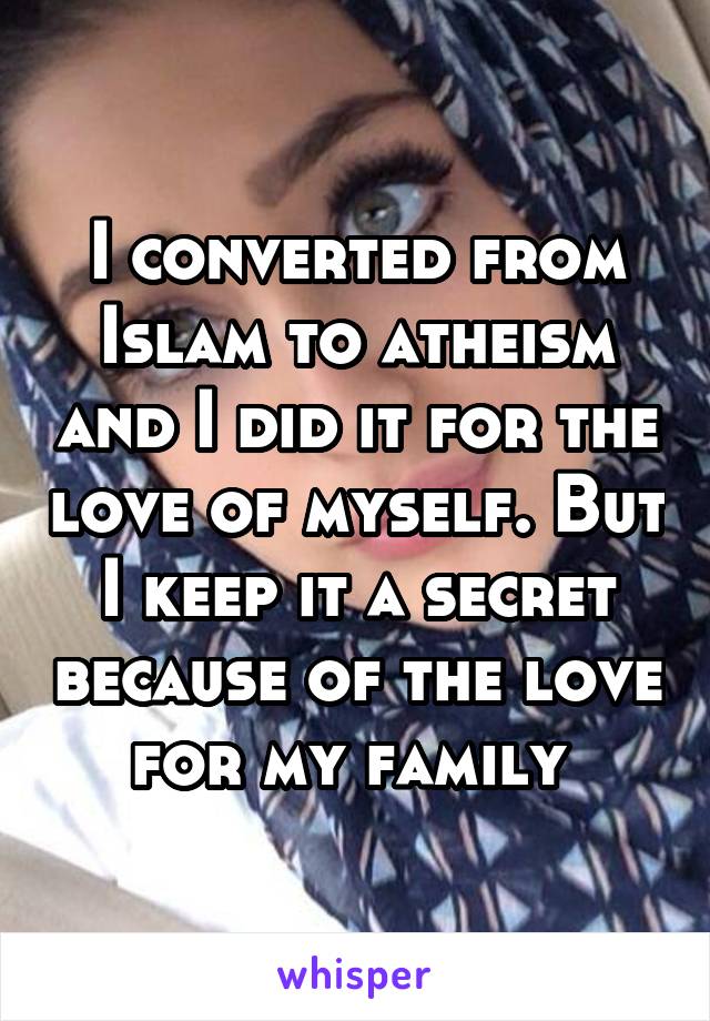 I converted from Islam to atheism and I did it for the love of myself. But I keep it a secret because of the love for my family 