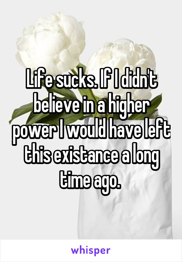 Life sucks. If I didn't believe in a higher power I would have left this existance a long time ago. 