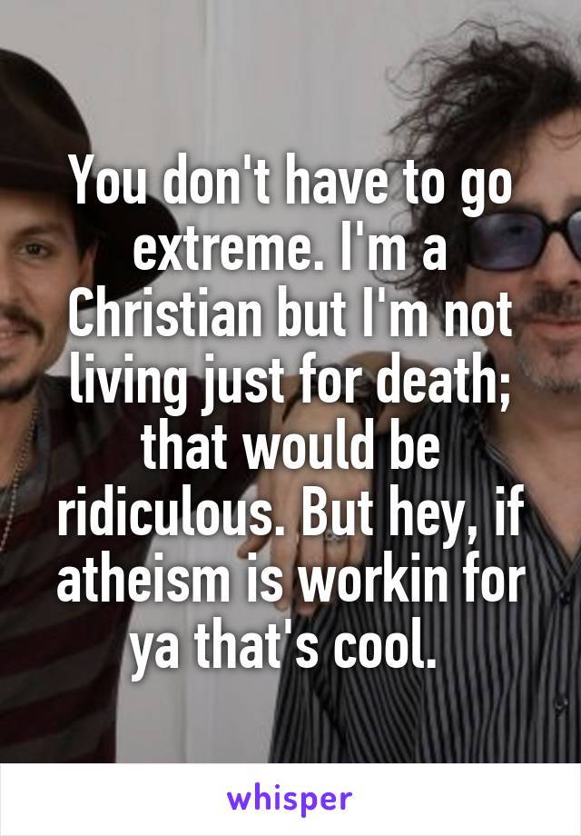 You don't have to go extreme. I'm a Christian but I'm not living just for death; that would be ridiculous. But hey, if atheism is workin for ya that's cool. 