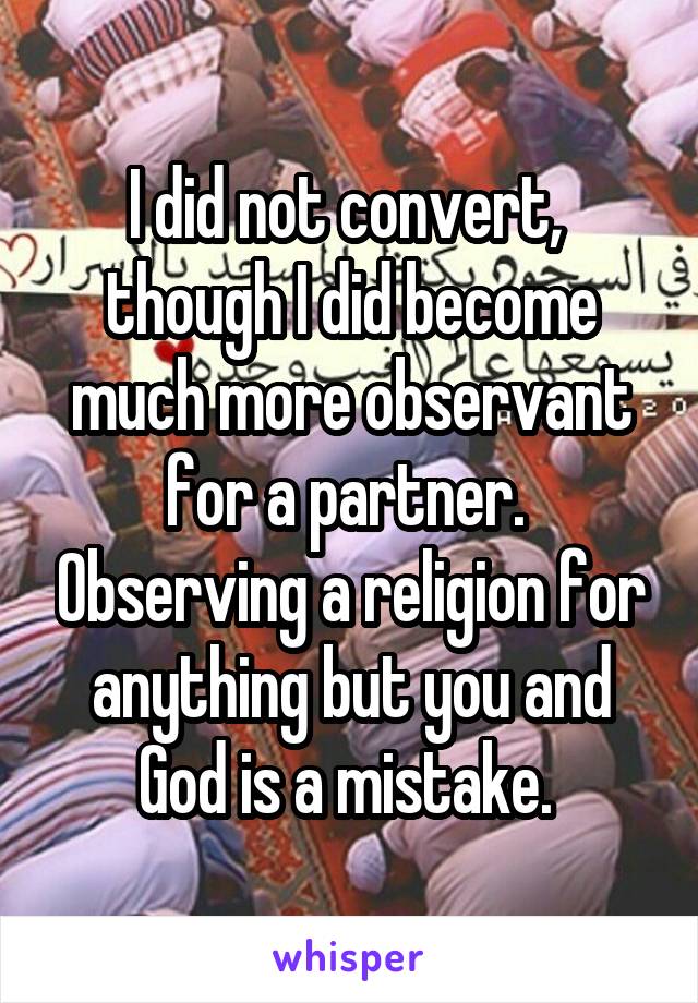 I did not convert,  though I did become much more observant for a partner.  Observing a religion for anything but you and God is a mistake. 