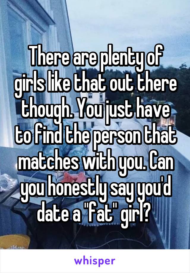 There are plenty of girls like that out there though. You just have to find the person that matches with you. Can you honestly say you'd date a "fat" girl? 