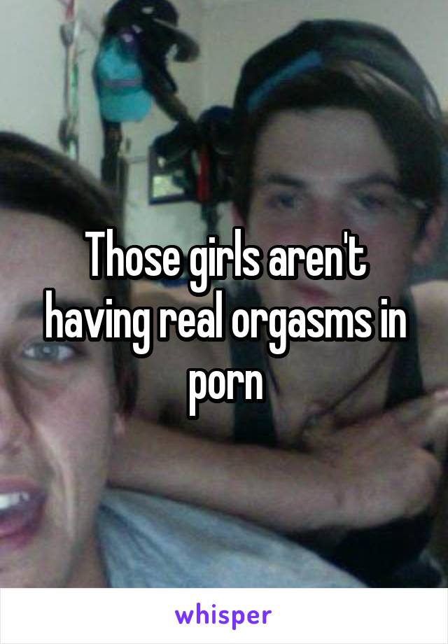 Those girls aren't having real orgasms in porn
