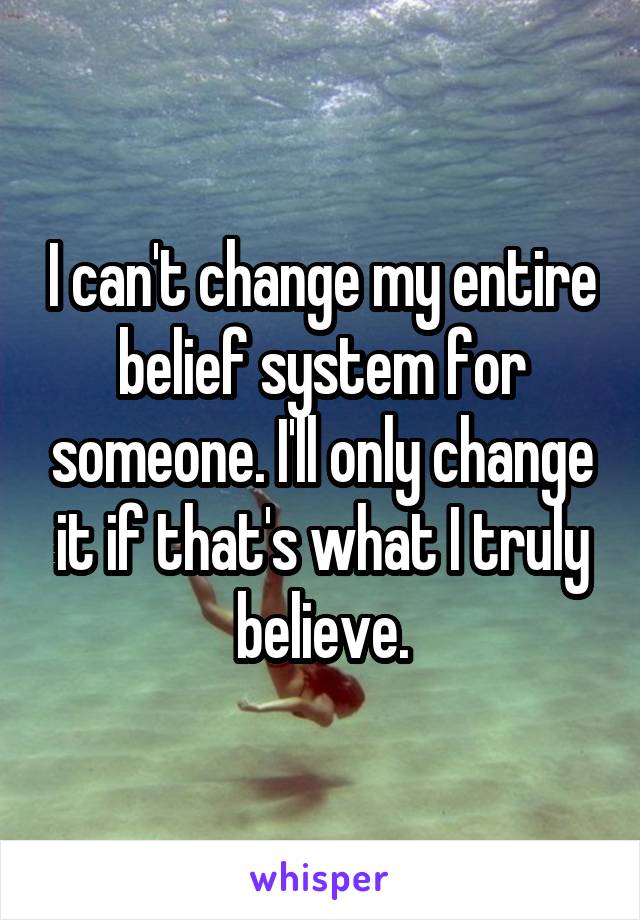 I can't change my entire belief system for someone. I'll only change it if that's what I truly believe.