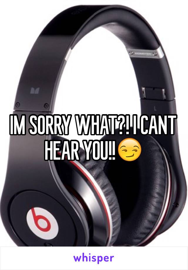 IM SORRY WHAT?! I CANT HEAR YOU!!😏