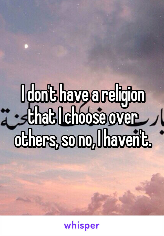 I don't have a religion that I choose over others, so no, I haven't.