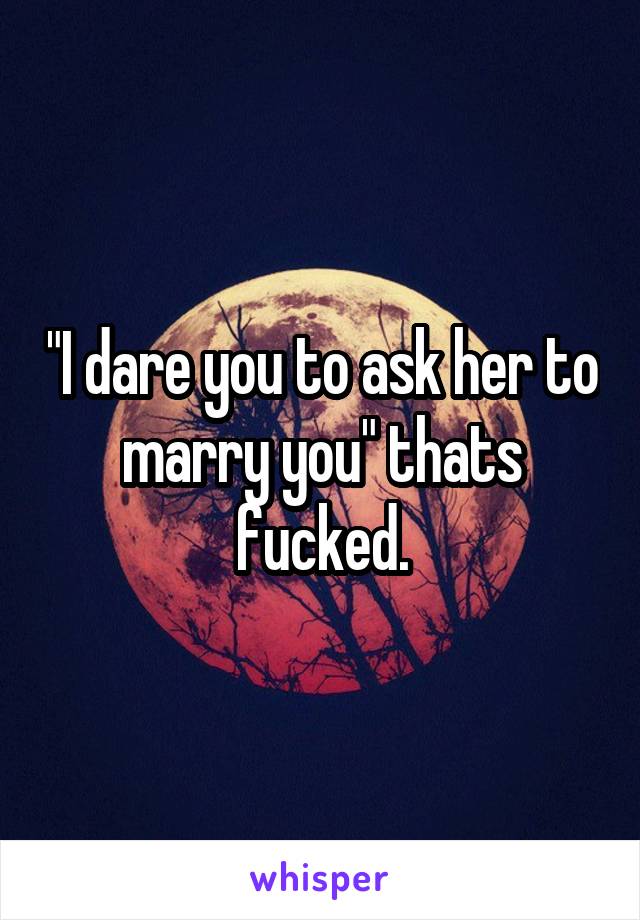 "I dare you to ask her to marry you" thats fucked.