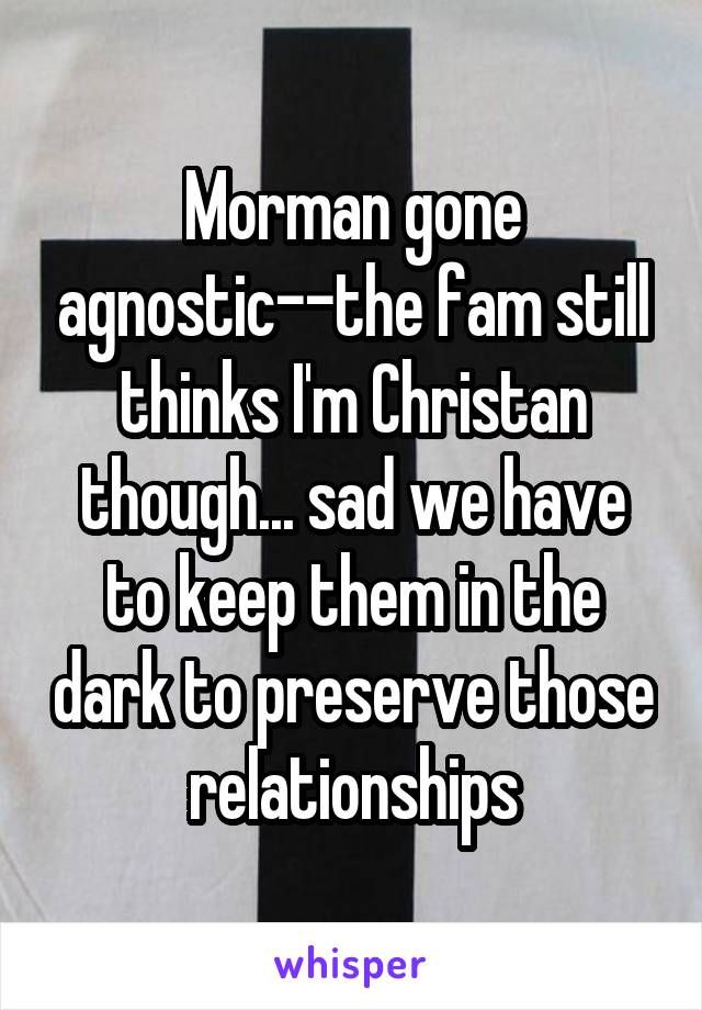 Morman gone agnostic--the fam still thinks I'm Christan though... sad we have to keep them in the dark to preserve those relationships