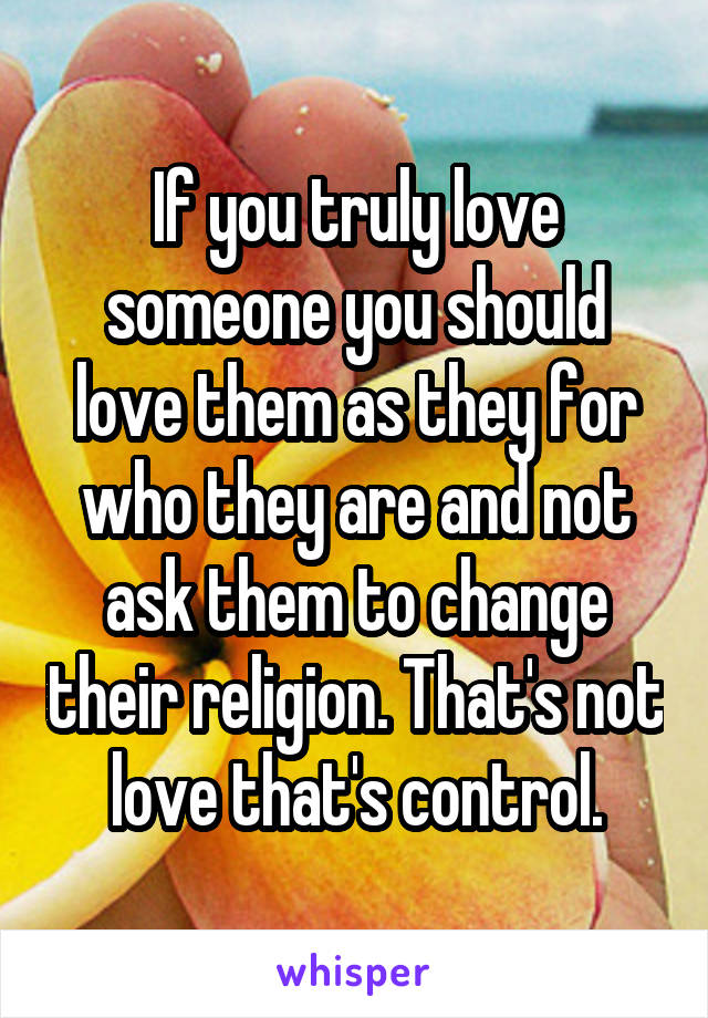 If you truly love someone you should love them as they for who they are and not ask them to change their religion. That's not love that's control.