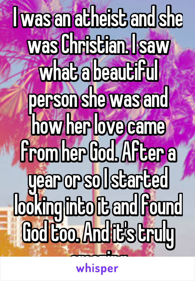 I was an atheist and she was Christian. I saw what a beautiful person she was and how her love came from her God. After a year or so I started looking into it and found God too. And it's truly amazing