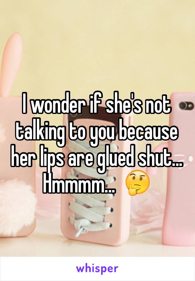I wonder if she's not talking to you because her lips are glued shut...  Hmmmm...  🤔
