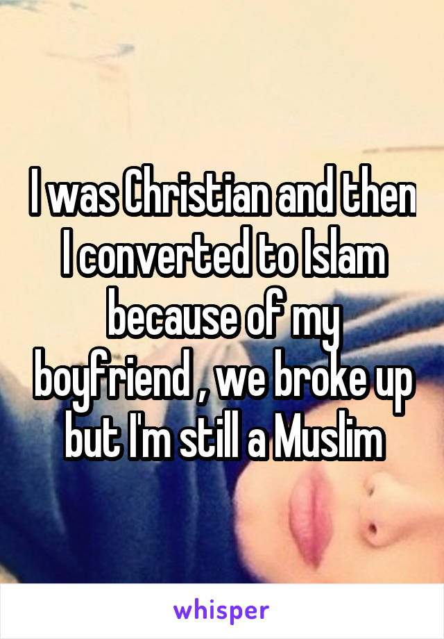 I was Christian and then I converted to Islam because of my boyfriend , we broke up but I'm still a Muslim