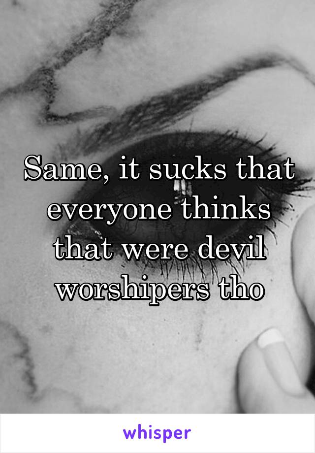 Same, it sucks that everyone thinks that were devil worshipers tho