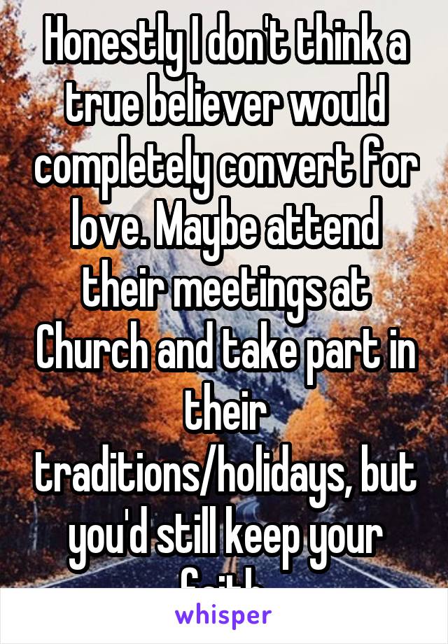 Honestly I don't think a true believer would completely convert for love. Maybe attend their meetings at Church and take part in their traditions/holidays, but you'd still keep your faith.