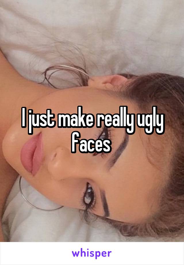 I just make really ugly faces 