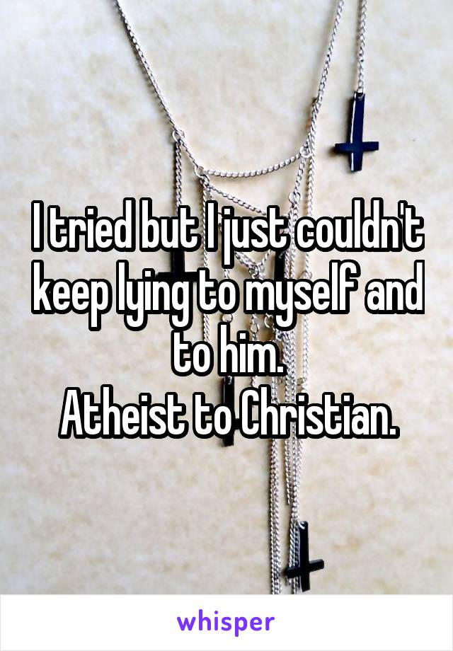 I tried but I just couldn't keep lying to myself and to him.
Atheist to Christian.