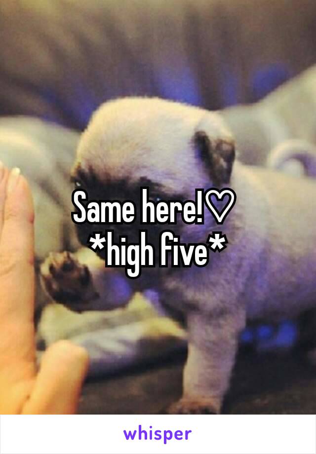 Same here!♡ 
*high five*