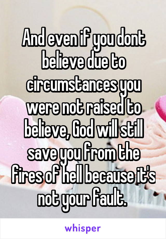 And even if you dont believe due to circumstances you were not raised to believe, God will still save you from the fires of hell because it's not your fault. 