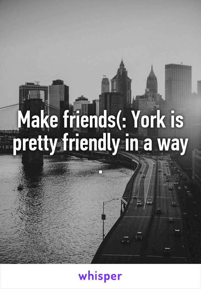 Make friends(: York is pretty friendly in a way .