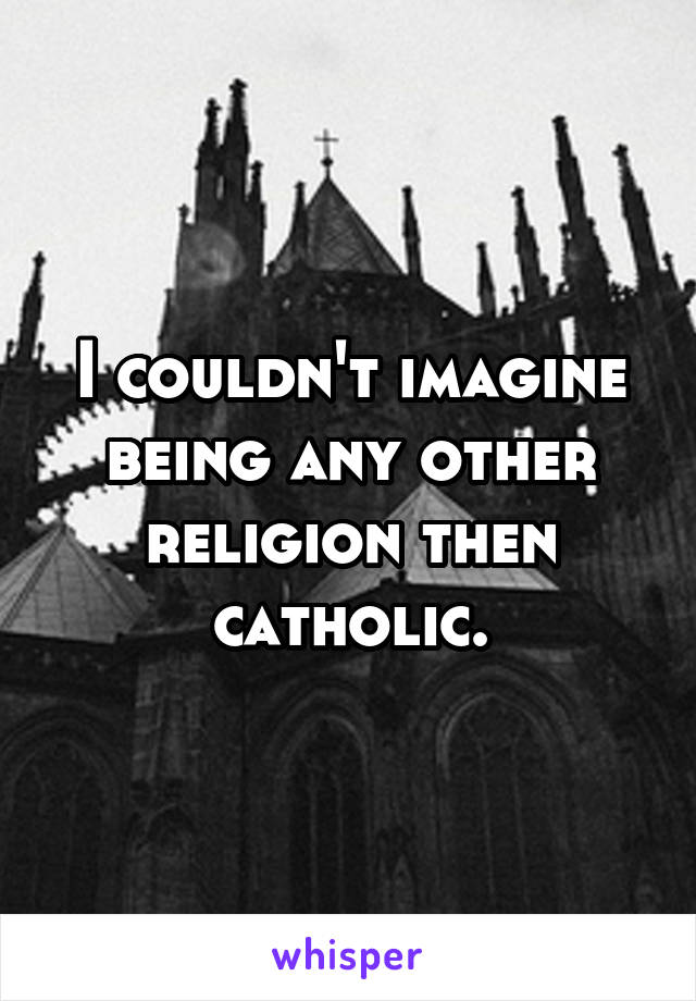 I couldn't imagine being any other religion then catholic.