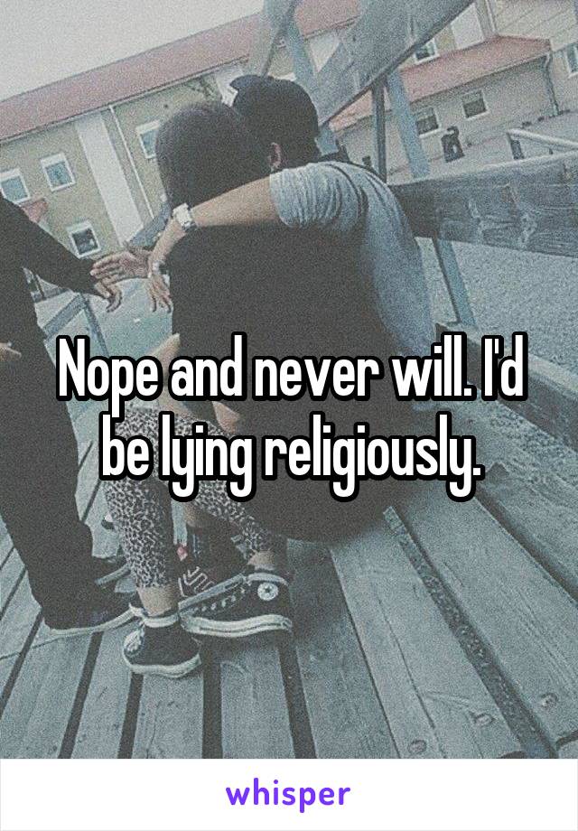 Nope and never will. I'd be lying religiously.