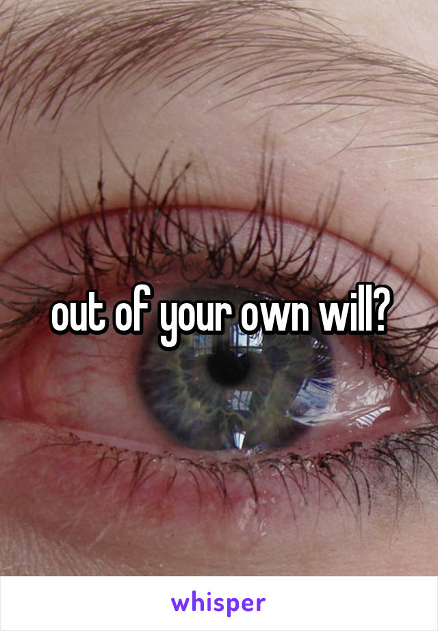 out of your own will?