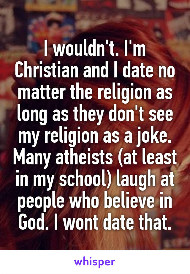 I wouldn't. I'm Christian and I date no matter the religion as long as they don't see my religion as a joke. Many atheists (at least in my school) laugh at people who believe in God. I wont date that.